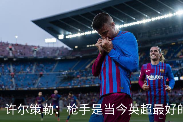 许尔策勒：枪手是当今英超最好的队；我很早就欣赏措利斯了